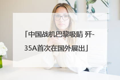 中国战机巴黎吸睛 歼-35A首次在国外展出