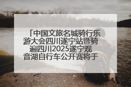 中国文旅名城骑行乐游大会四川遂宁站暨骑遍四川2025遂宁观音湖自行车公开赛将于6月22日开赛