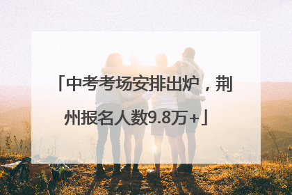 中考考场安排出炉，荆州报名人数9.8万+
