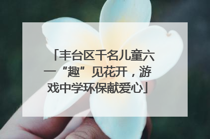 丰台区千名儿童六一“趣”见花开，游戏中学环保献爱心