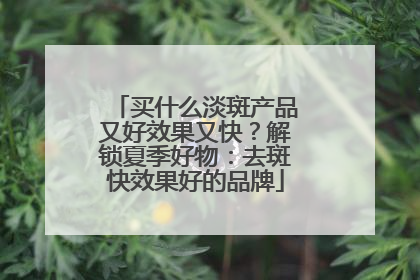 买什么淡斑产品又好效果又快？解锁夏季好物：去斑快效果好的品牌