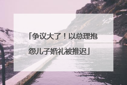 争议大了！以总理抱怨儿子婚礼被推迟
