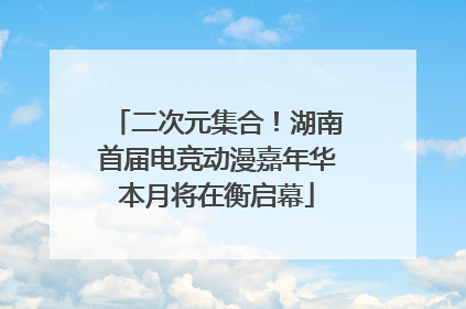 二次元集合！湖南首届电竞动漫嘉年华本月将在衡启幕