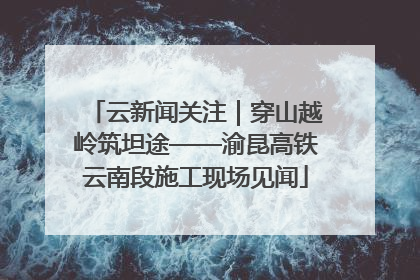 云新闻关注｜穿山越岭筑坦途——渝昆高铁云南段施工现场见闻