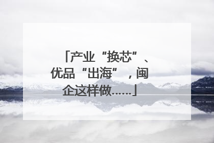 产业“换芯”、优品“出海”，闽企这样做……