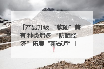 产品升级 “软硬”兼有 种类增多 “防晒经济”拓展“新赛道”