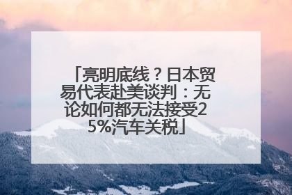 亮明底线？日本贸易代表赴美谈判：无论如何都无法接受25%汽车关税