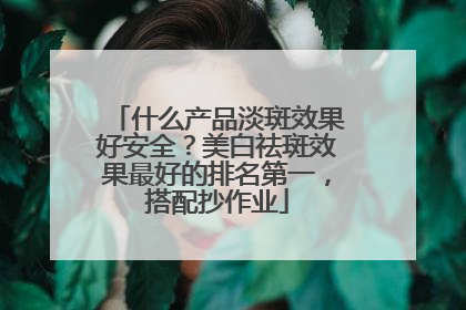 什么产品淡斑效果好安全？美白祛斑效果最好的排名第一，搭配抄作业