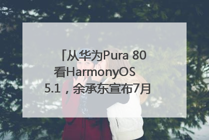 从华为Pura 80看HarmonyOS 5.1，余承东宣布7月迎来首批机型升级