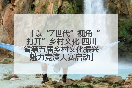 以“Z世代”视角“打开”乡村文化 四川省第五届乡村文化振兴魅力竞演大赛启动
