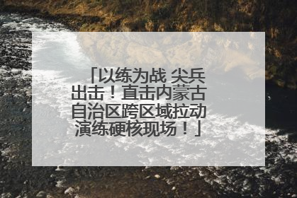 以练为战 尖兵出击！直击内蒙古自治区跨区域拉动演练硬核现场！