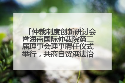 仲裁制度创新研讨会暨海南国际仲裁院第二届理事会理事聘任仪式举行，共商自贸港法治建设新路径