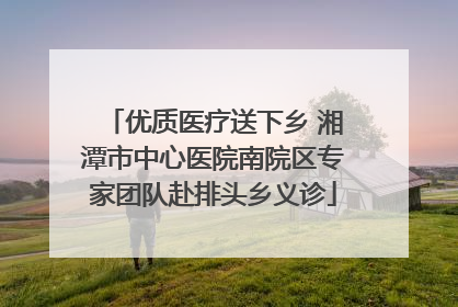 优质医疗送下乡 湘潭市中心医院南院区专家团队赴排头乡义诊