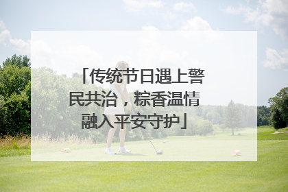 传统节日遇上警民共治，粽香温情融入平安守护