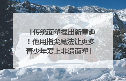 传统面塑捏出新童趣！他用指尖魔法让更多青少年爱上非遗面塑