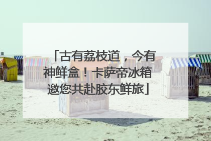 古有荔枝道，今有神鲜盒！卡萨帝冰箱邀您共赴胶东鲜旅