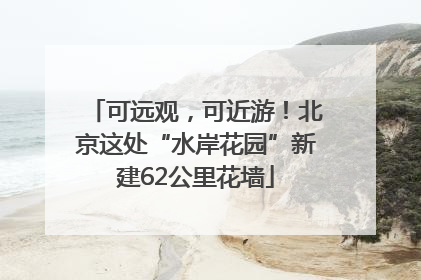 可远观，可近游！北京这处“水岸花园”新建62公里花墙