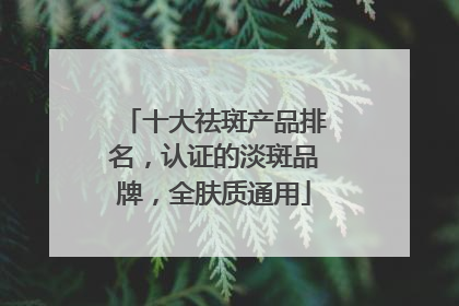 十大祛斑产品排名，认证的淡斑品牌，全肤质通用