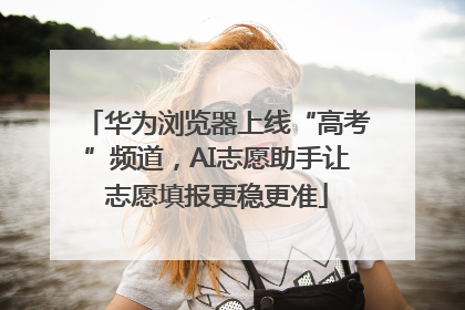 华为浏览器上线“高考”频道，AI志愿助手让志愿填报更稳更准