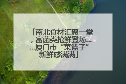 南北食材汇聚一堂，富菌类抢鲜登场……厦门市“菜篮子”新鲜感满满