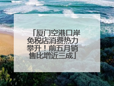 厦门空港口岸免税店消费热力攀升！前五月销售比增近三成