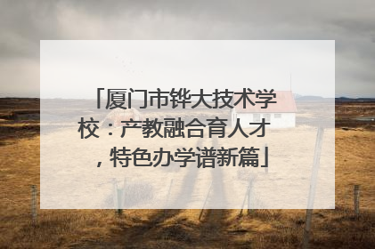 厦门市铧大技术学校：产教融合育人才，特色办学谱新篇