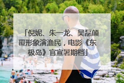 倪妮、朱一龙、吴磊颠覆形象演渔民，电影《东极岛》官宣暑期档