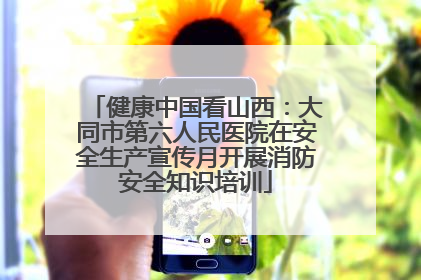 健康中国看山西：大同市第六人民医院在安全生产宣传月开展消防安全知识培训
