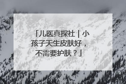 儿医真探社｜小孩子天生皮肤好，不需要护肤？