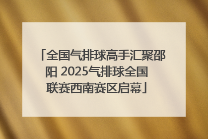 全国气排球高手汇聚邵阳 2025气排球全国联赛西南赛区启幕