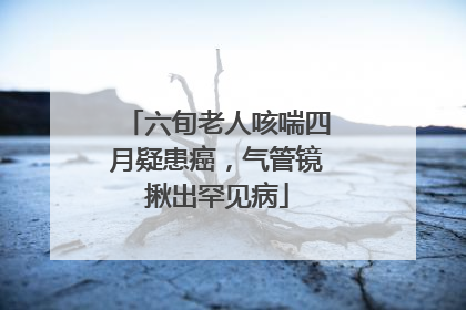 六旬老人咳喘四月疑患癌，气管镜揪出罕见病