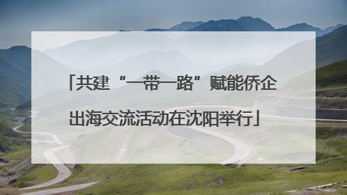 共建“一带一路”赋能侨企出海交流活动在沈阳举行