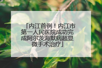 内江首例！内江市第一人民医院成功完成阿尔茨海默病超显微手术治疗