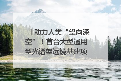 助力人类“望向深空”！首台大型通用型光谱望远镜基建项目破土动工