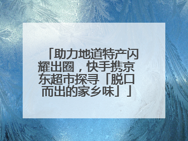 助力地道特产闪耀出圈，快手携京东超市探寻「脱口而出的家乡味」