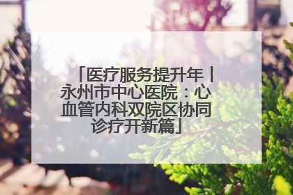 医疗服务提升年丨永州市中心医院：心血管内科双院区协同诊疗开新篇