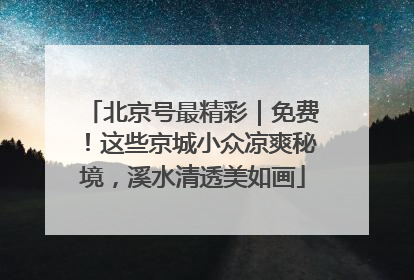 北京号最精彩｜免费！这些京城小众凉爽秘境，溪水清透美如画