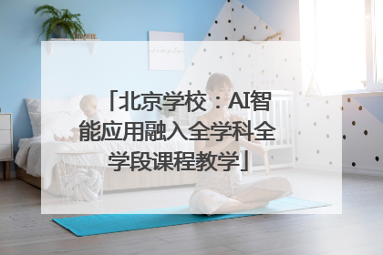 北京学校：AI智能应用融入全学科全学段课程教学