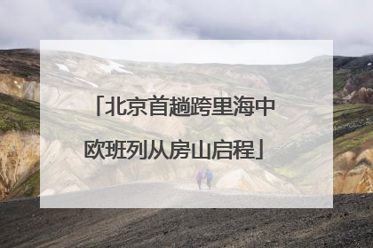 北京首趟跨里海中欧班列从房山启程