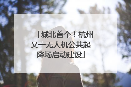 城北首个！杭州又一无人机公共起降场启动建设