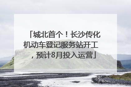城北首个！长沙传化机动车登记服务站开工，预计8月投入运营