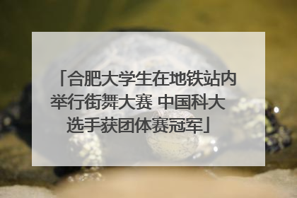 合肥大学生在地铁站内举行街舞大赛 中国科大选手获团体赛冠军