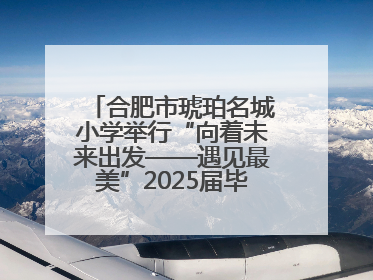 合肥市琥珀名城小学举行“向着未来出发——遇见最美”2025届毕业典礼