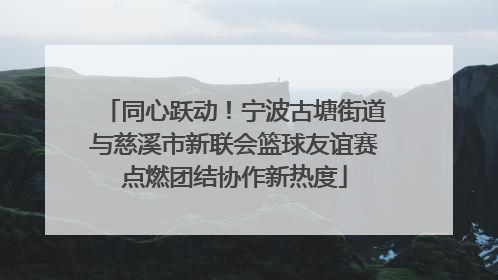 同心跃动！宁波古塘街道与慈溪市新联会篮球友谊赛点燃团结协作新热度