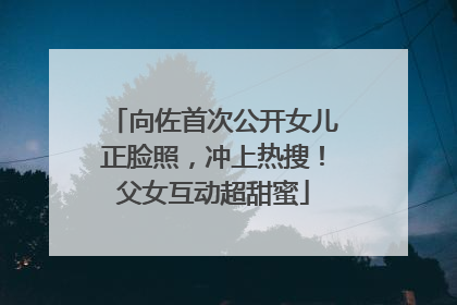 向佐首次公开女儿正脸照，冲上热搜！父女互动超甜蜜
