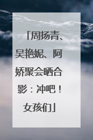 周扬青、吴艳妮、阿娇聚会晒合影：冲吧！女孩们
