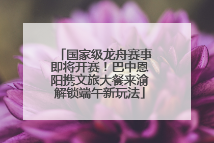 国家级龙舟赛事即将开赛！巴中恩阳携文旅大餐来渝解锁端午新玩法
