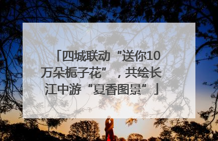 四城联动“送你10万朵栀子花”，共绘长江中游“夏香图景”