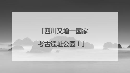 四川又增一国家考古遗址公园！