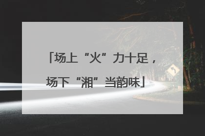 场上“火”力十足，场下“湘”当韵味